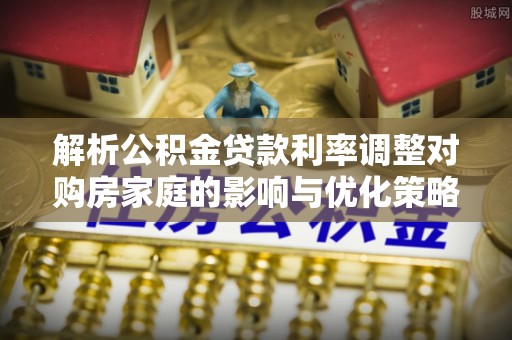 泾阳解析公积金贷款利率调整对购房家庭的影响与优化策略