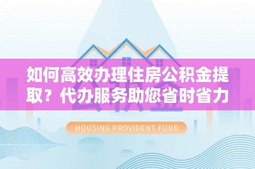 三河如何高效办理住房公积金提取？代办服务助您省时省力