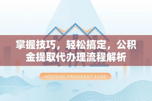 蔡甸掌握技巧，轻松搞定，公积金提取代办理流程解析
