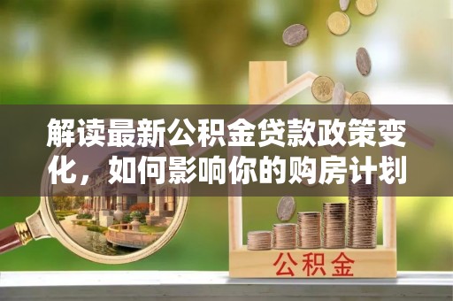 德安解读最新公积金贷款政策变化，如何影响你的购房计划？