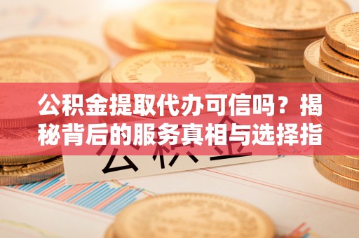 纳雍公积金提取代办可信吗？揭秘背后的服务真相与选择指南