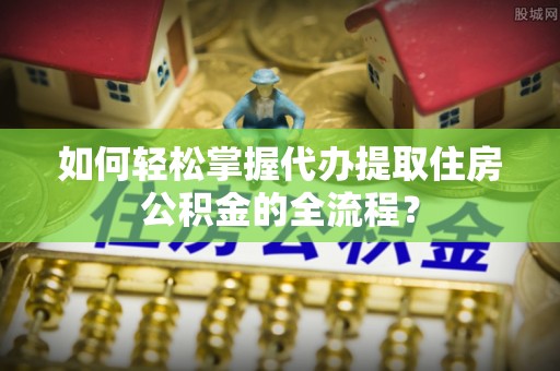 内江如何轻松掌握代办提取住房公积金的全流程？