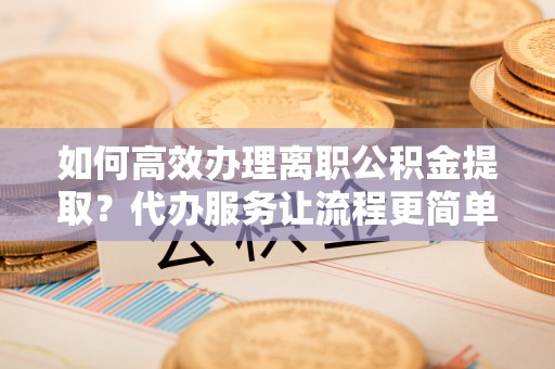 旅顺口如何高效办理离职公积金提取？代办服务让流程更简单
