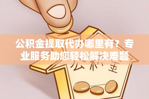 凯里公积金提取代办哪里有？专业服务助您轻松解决难题