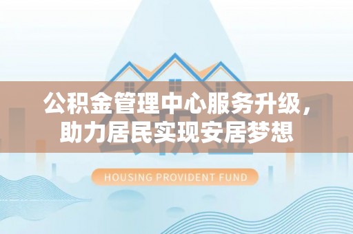凯里公积金管理中心服务升级，助力居民实现安居梦想