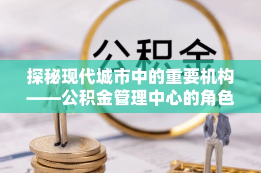 定西探秘现代城市中的重要机构——公积金管理中心的角色与使命