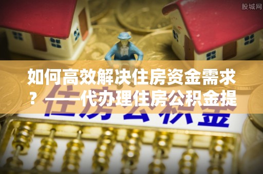 济宁如何高效解决住房资金需求？——代办理住房公积金提取服务全解析