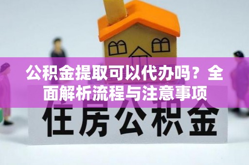 扶沟公积金提取可以代办吗？全面解析流程与注意事项