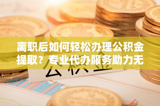 临清离职后如何轻松办理公积金提取？专业代办服务助力无忧