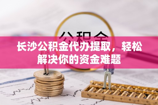 高青长沙公积金代办提取，轻松解决你的资金难题