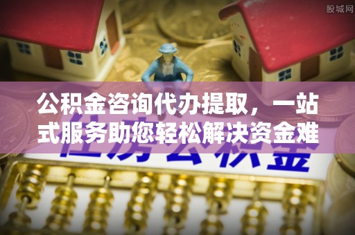 卫辉公积金咨询代办提取，一站式服务助您轻松解决资金难题