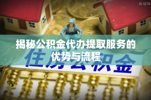 剑阁揭秘公积金代办提取服务的优势与流程