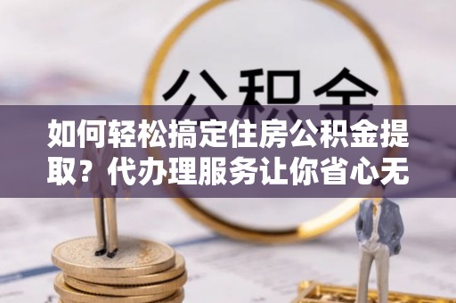 仁武如何轻松搞定住房公积金提取？代办理服务让你省心无忧