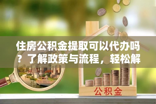 仁武住房公积金提取可以代办吗？了解政策与流程，轻松解决疑惑