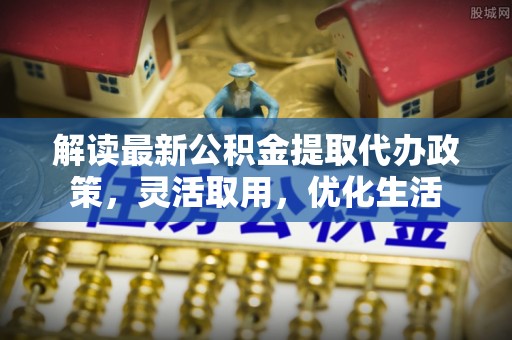 帮办解读最新公积金提取代办政策，灵活取用，优化生活