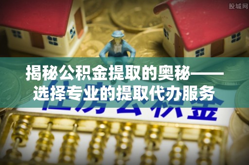 平度揭秘公积金提取的奥秘——选择专业的提取代办服务