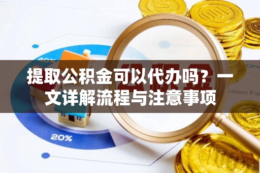 益阳提取公积金可以代办吗？一文详解流程与注意事项