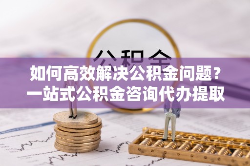 铜川如何高效解决公积金问题？一站式公积金咨询代办提取服务全解析
