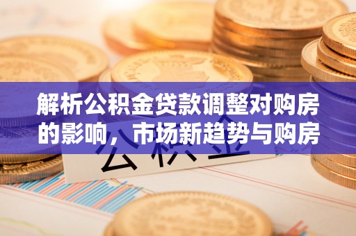 斗门解析公积金贷款调整对购房的影响，市场新趋势与购房者策略