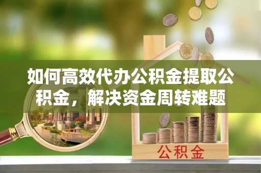 汉川如何高效代办公积金提取公积金，解决资金周转难题