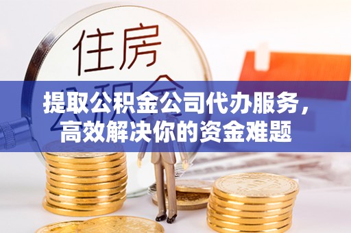 三原提取公积金公司代办服务，高效解决你的资金难题