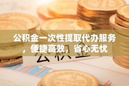 大姚公积金一次性提取代办服务，便捷高效，省心无忧