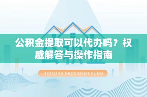 广饶公积金提取可以代办吗？权威解答与操作指南