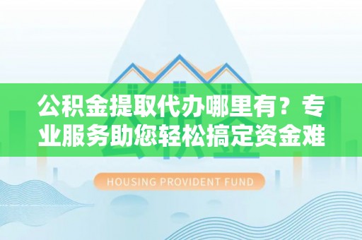 大姚公积金提取代办哪里有？专业服务助您轻松搞定资金难题