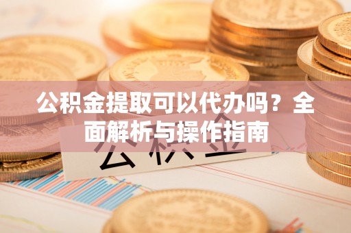 怀远公积金提取可以代办吗？全面解析与操作指南