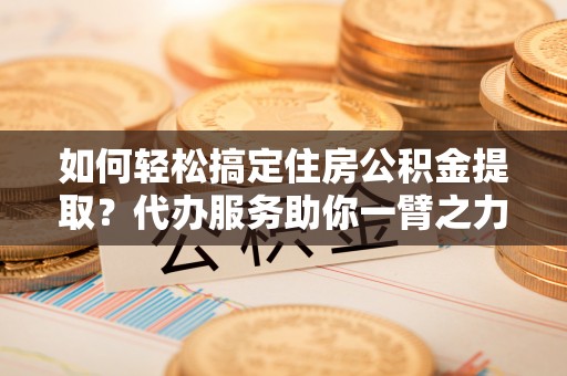 云浮如何轻松搞定住房公积金提取？代办服务助你一臂之力