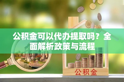 梓潼公积金可以代办提取吗？全面解析政策与流程