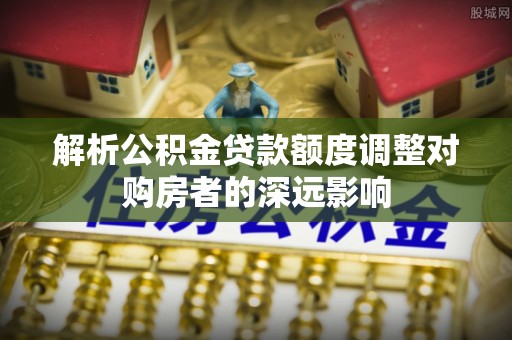 钢城解析公积金贷款额度调整对购房者的深远影响